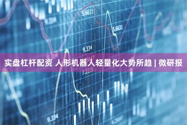 实盘杠杆配资 人形机器人轻量化大势所趋 | 微研报