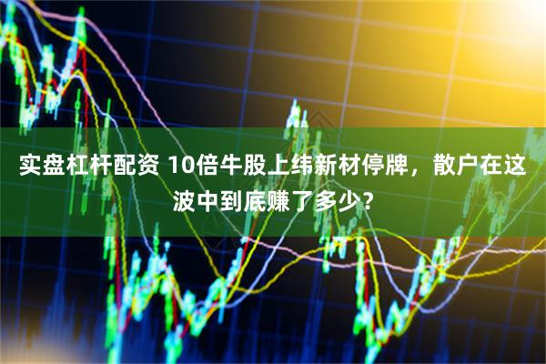 实盘杠杆配资 10倍牛股上纬新材停牌，散户在这波中到底赚了多少？