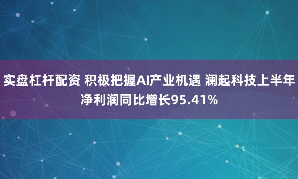 实盘杠杆配资 积极把握AI产业机遇 澜起科技上半年净利润同比增长95.41%
