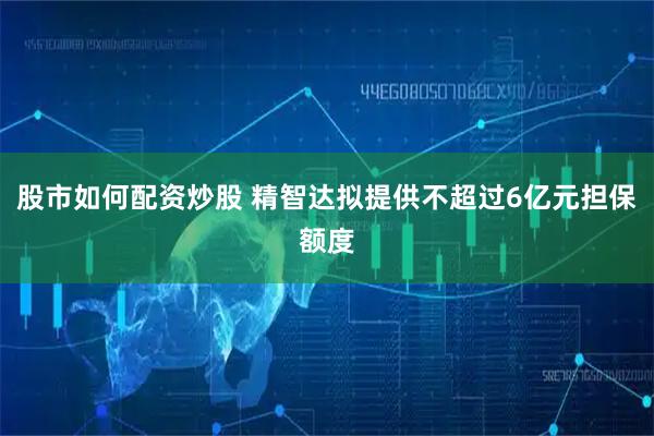 股市如何配资炒股 精智达拟提供不超过6亿元担保额度