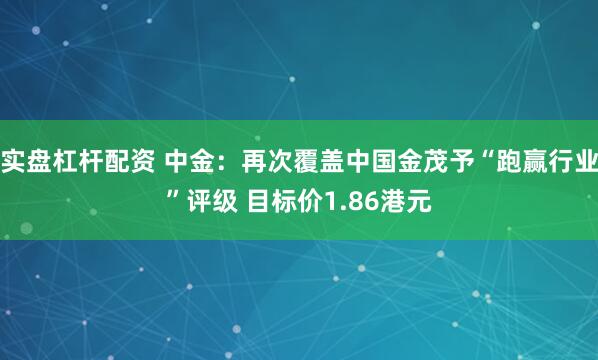实盘杠杆配资 中金：再次覆盖中国金茂予“跑赢行业”评级 目标价1.86港元