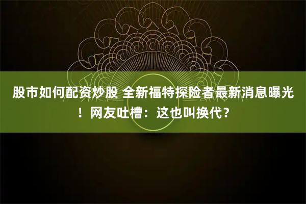 股市如何配资炒股 全新福特探险者最新消息曝光！网友吐槽：这也叫换代？