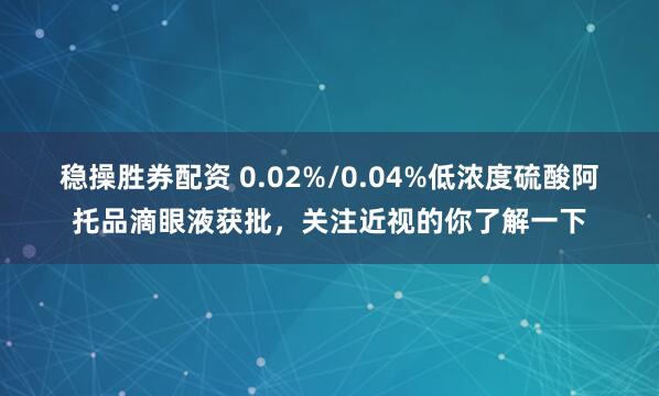 稳操胜券配资 0.02%/0.04%低浓度硫酸阿托品滴眼液获批，关注近视的你了解一下
