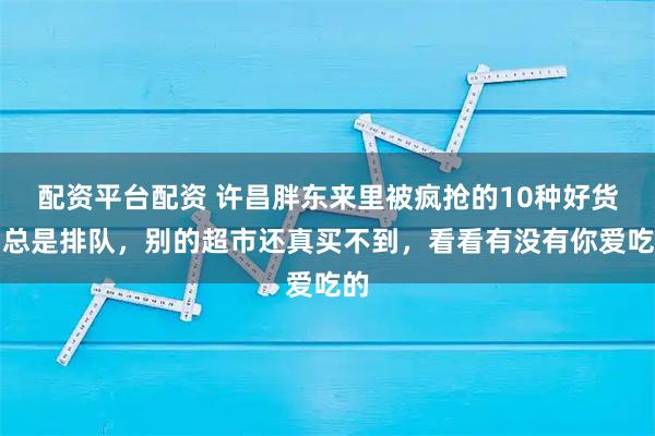 配资平台配资 许昌胖东来里被疯抢的10种好货，总是排队，别的超市还真买不到，看看有没有你爱吃的