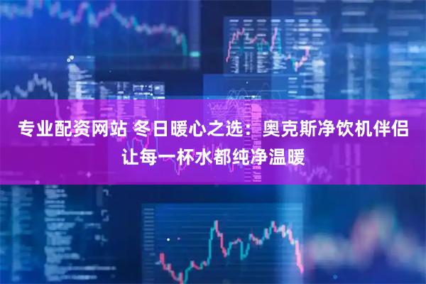 专业配资网站 冬日暖心之选：奥克斯净饮机伴侣让每一杯水都纯净温暖