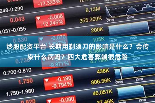 炒股配资平台 长期用剃须刀的影响是什么？会传染什么病吗？四大危害弊端很危险