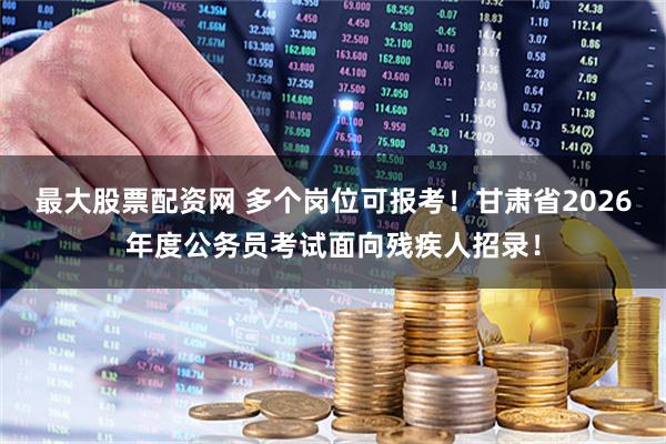 最大股票配资网 多个岗位可报考！甘肃省2026年度公务员考试面向残疾人招录！
