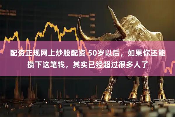 配资正规网上炒股配资 50岁以后,如果你还能攒下这笔钱,其实已经超过很多人了