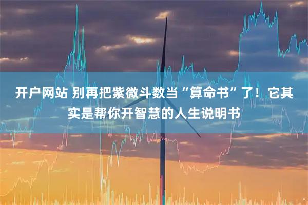 开户网站 别再把紫微斗数当“算命书”了！它其实是帮你开智慧的人生说明书