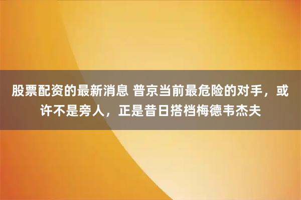 股票配资的最新消息 普京当前最危险的对手，或许不是旁人，正是昔日搭档梅德韦杰夫