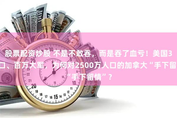 股票配资炒股 不是不敢吞,而是吞了血亏!美国3亿人口、百万大军,为何对2500万人口的加拿大“手下留情”?