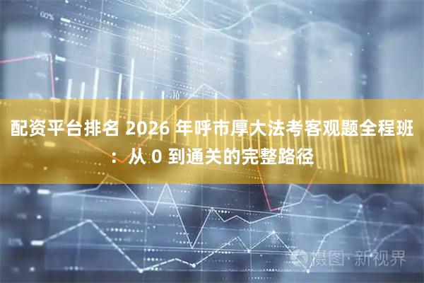 配资平台排名 2026 年呼市厚大法考客观题全程班:从 0 到通关的完整路径