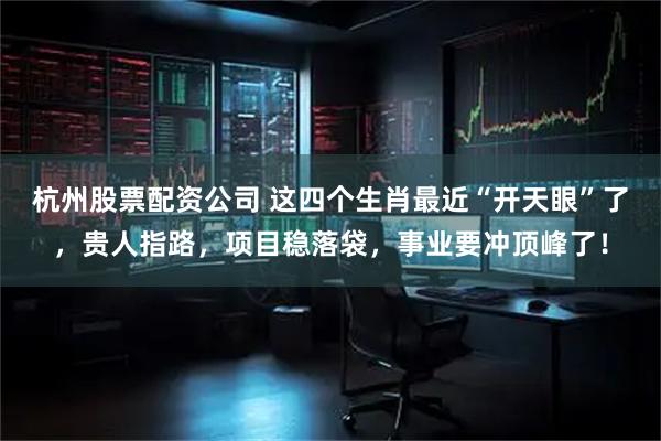杭州股票配资公司 这四个生肖最近“开天眼”了，贵人指路，项目稳落袋，事业要冲顶峰了！