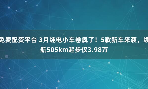 免费配资平台 3月纯电小车卷疯了！5款新车来袭，续航505km起步仅3.98万