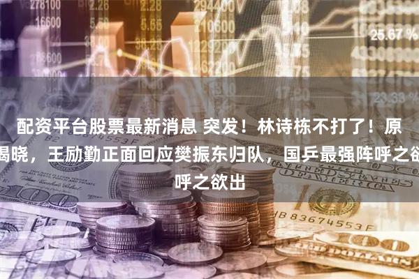 配资平台股票最新消息 突发！林诗栋不打了！原因揭晓，王励勤正面回应樊振东归队，国乒最强阵呼之欲出