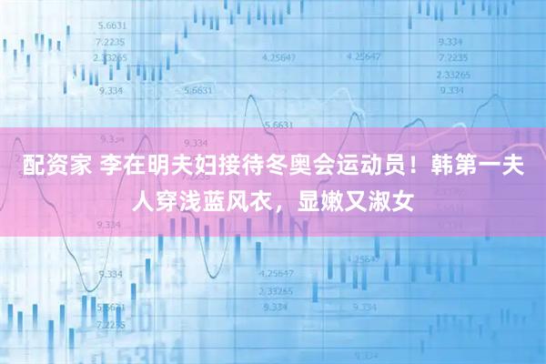 配资家 李在明夫妇接待冬奥会运动员！韩第一夫人穿浅蓝风衣，显嫩又淑女