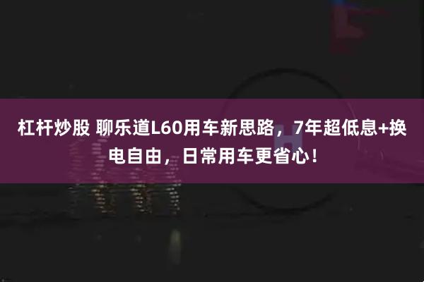 杠杆炒股 聊乐道L60用车新思路，7年超低息+换电自由，日常用车更省心！