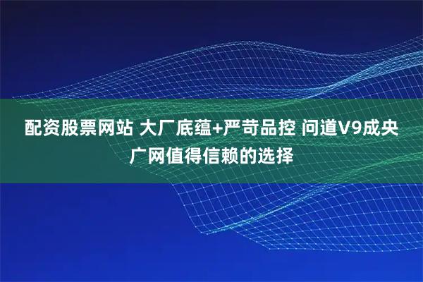 配资股票网站 大厂底蕴+严苛品控 问道V9成央广网值得信赖的选择