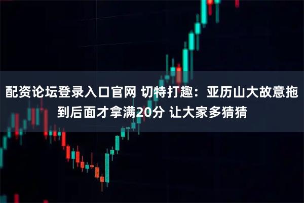 配资论坛登录入口官网 切特打趣：亚历山大故意拖到后面才拿满20分 让大家多猜猜