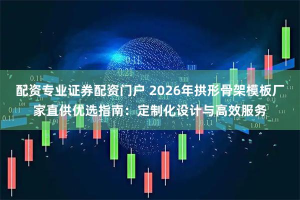 配资专业证券配资门户 2026年拱形骨架模板厂家直供优选指南：定制化设计与高效服务