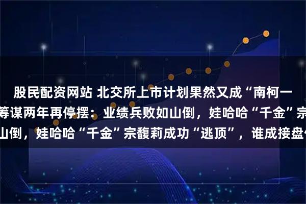 股民配资网站 北交所上市计划果然又成“南柯一梦”,老娘舅二闯A股筹谋两年再停摆:业绩兵败如山倒,娃哈哈“千金”宗馥莉成功“逃顶”,谁成接盘侠?