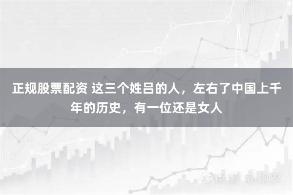 正规股票配资 这三个姓吕的人，左右了中国上千年的历史，有一位还是女人