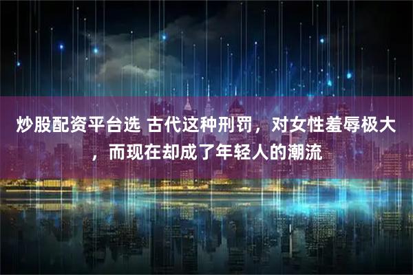 炒股配资平台选 古代这种刑罚，对女性羞辱极大，而现在却成了年轻人的潮流