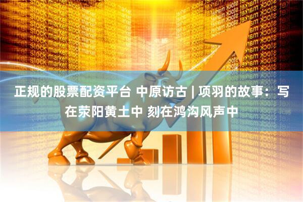 正规的股票配资平台 中原访古 | 项羽的故事：写在荥阳黄土中 刻在鸿沟风声中