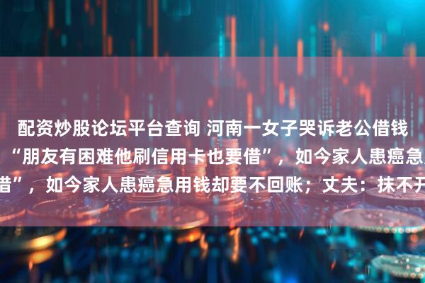 配资炒股论坛平台查询 河南一女子哭诉老公借钱上瘾，已借出近50万，“朋友有困难他刷信用卡也要借”，如今家人患癌急用钱却要不回账；丈夫：抹不开面子