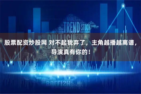 股票配资炒股网 对不起我弃了，主角越播越离谱，导演真有你的！