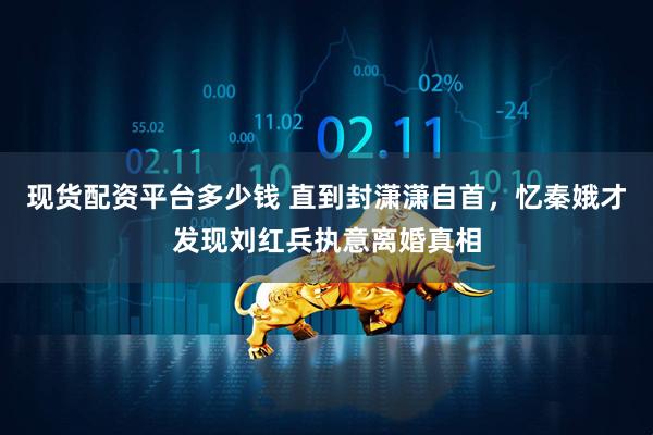 现货配资平台多少钱 直到封潇潇自首，忆秦娥才发现刘红兵执意离婚真相