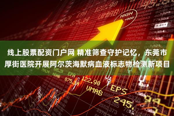 线上股票配资门户网 精准筛查守护记忆，东莞市厚街医院开展阿尔茨海默病血液标志物检测新项目
