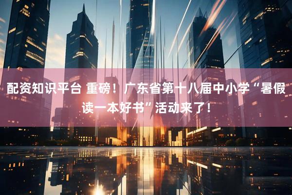 配资知识平台 重磅！广东省第十八届中小学“暑假读一本好书”活动来了！