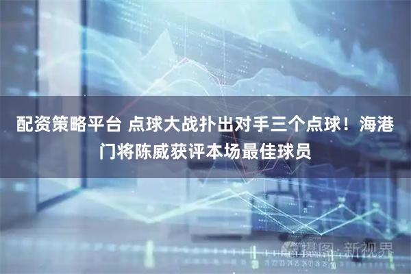 配资策略平台 点球大战扑出对手三个点球！海港门将陈威获评本场最佳球员