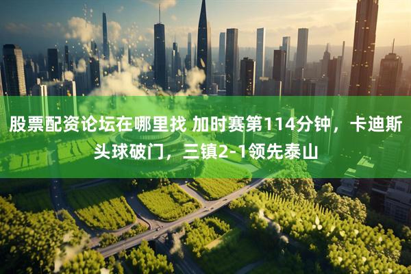 股票配资论坛在哪里找 加时赛第114分钟，卡迪斯头球破门，三镇2-1领先泰山