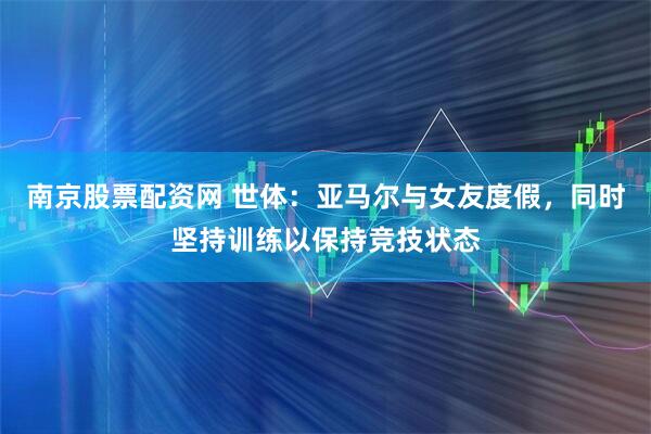 南京股票配资网 世体：亚马尔与女友度假，同时坚持训练以保持竞技状态