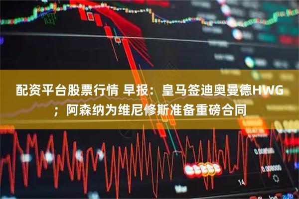 配资平台股票行情 早报：皇马签迪奥曼德HWG；阿森纳为维尼修斯准备重磅合同