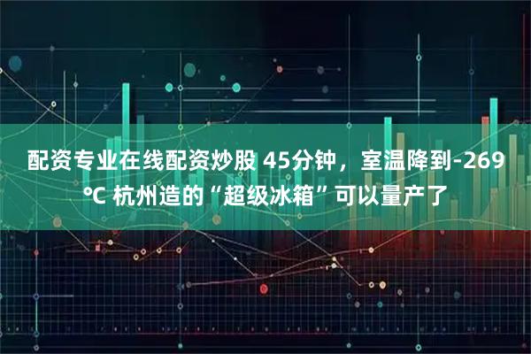 配资专业在线配资炒股 45分钟，室温降到-269℃ 杭州造的“超级冰箱”可以量产了