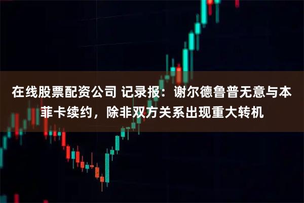 在线股票配资公司 记录报：谢尔德鲁普无意与本菲卡续约，除非双方关系出现重大转机