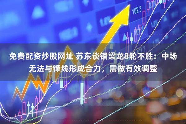 免费配资炒股网址 苏东谈铜梁龙8轮不胜：中场无法与锋线形成合力，需做有效调整